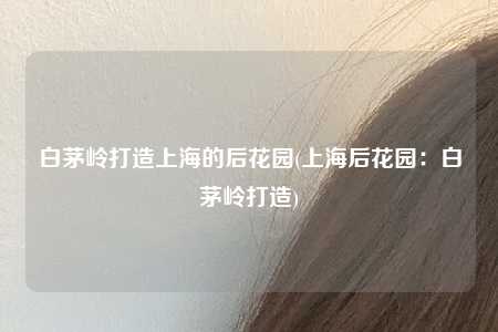 白茅岭打造上海的后花园(上海后花园：白茅岭打造)