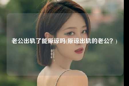 老公出轨了能原谅吗(原谅出轨的老公？)