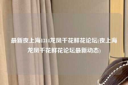 最新夜上海1314龙凤千花鲜花论坛(夜上海龙凤千花鲜花论坛最新动态)