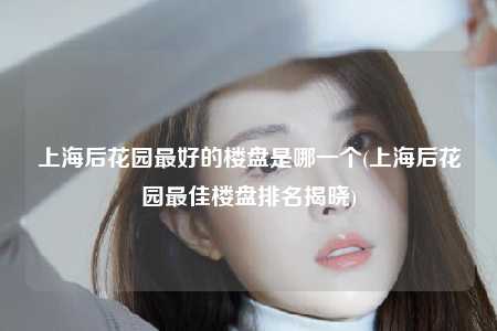 上海后花园最好的楼盘是哪一个(上海后花园最佳楼盘排名揭晓)