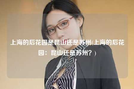 上海的后花园是昆山还是苏州(上海的后花园：昆山还是苏州？)