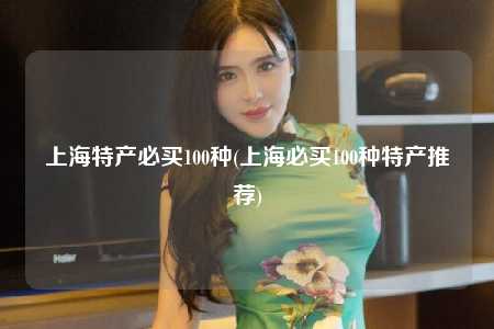 上海特产必买100种(上海必买100种特产推荐)