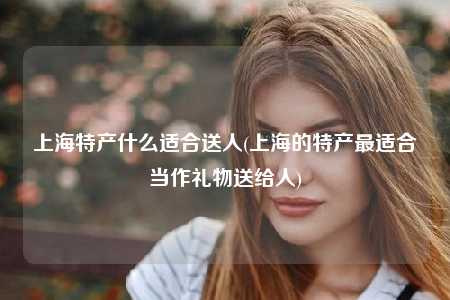 上海特产什么适合送人(上海的特产最适合当作礼物送给人)