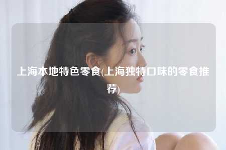 上海本地特色零食(上海独特口味的零食推荐)