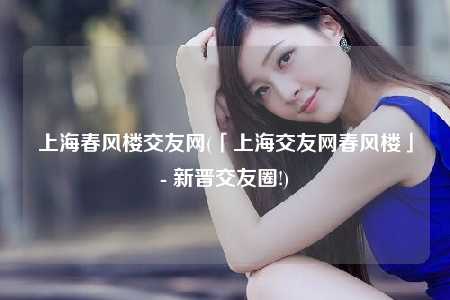 上海春风楼交友网(「上海交友网春风楼」- 新晋交友圈!)