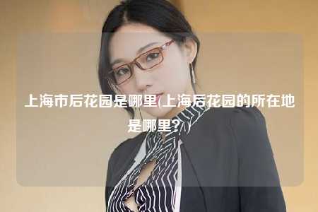 上海市后花园是哪里(上海后花园的所在地是哪里?)
